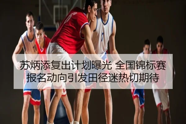 苏炳添复出计划曝光 全国锦标赛报名动向引发田径迷热切期待