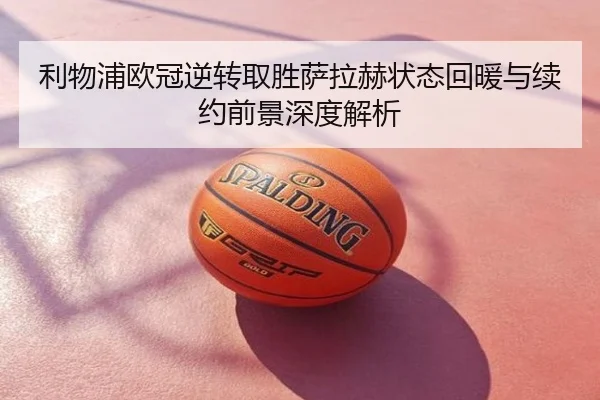 利物浦欧冠逆转取胜萨拉赫状态回暖与续约前景深度解析