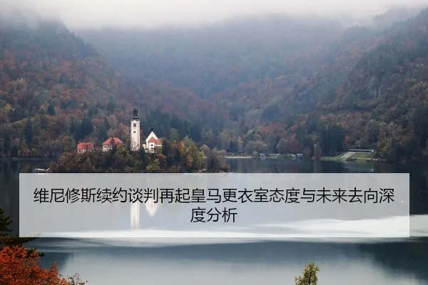 维尼修斯续约谈判再起皇马更衣室态度与未来去向深度分析