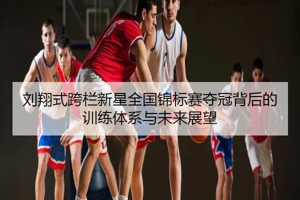 刘翔式跨栏新星全国锦标赛夺冠背后的训练体系与未来展望