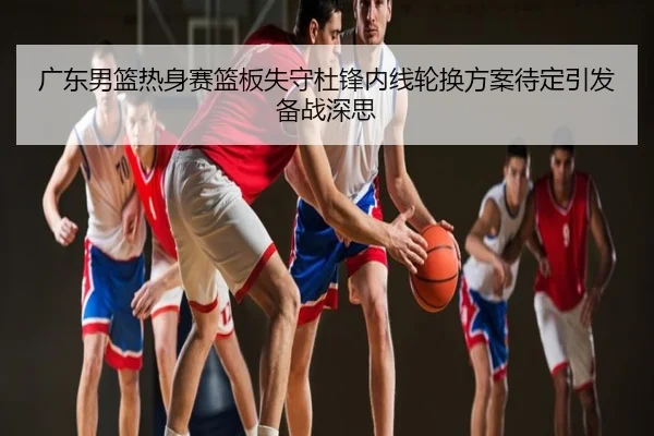 广东男篮热身赛篮板失守杜锋内线轮换方案待定引发备战深思